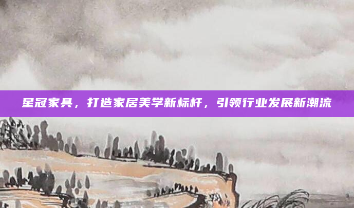 星冠家具，打造家居美学新标杆，引领行业发展新潮流