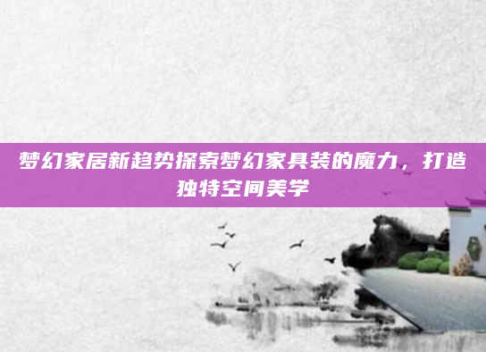 梦幻家居新趋势探索梦幻家具装的魔力，打造独特空间美学