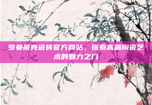 罗曼蒂克瓷砖官方网站，探索高端陶瓷艺术的魅力之门