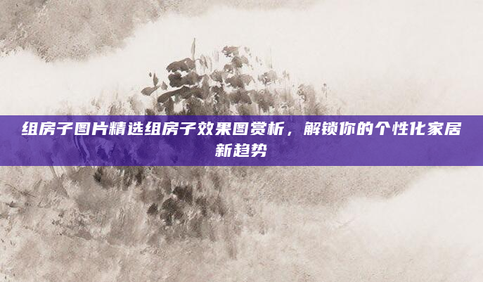 组房子图片精选组房子效果图赏析，解锁你的个性化家居新趋势