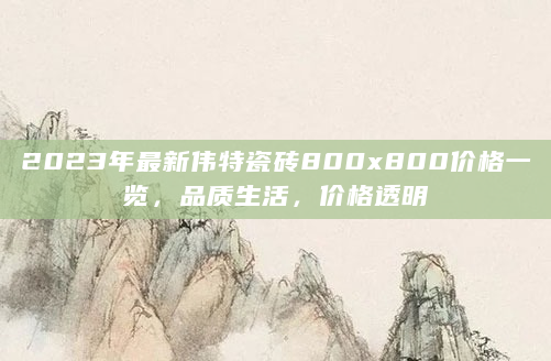 2023年最新伟特瓷砖800x800价格一览，品质生活，价格透明