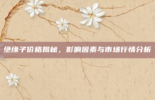 绝缘子价格揭秘，影响因素与市场行情分析