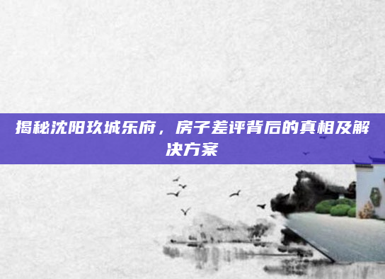 揭秘沈阳玖城乐府，房子差评背后的真相及解决方案