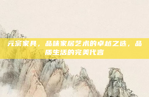 元宗家具，品味家居艺术的卓越之选，品质生活的完美代言