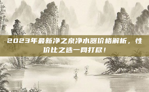 2023年最新净之泉净水器价格解析，性价比之选一网打尽！