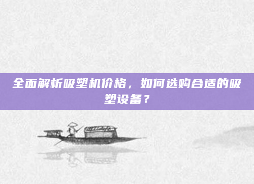 全面解析吸塑机价格，如何选购合适的吸塑设备？