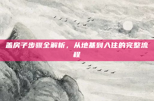 盖房子步骤全解析，从地基到入住的完整流程