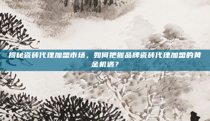 揭秘瓷砖代理加盟市场，如何把握品牌瓷砖代理加盟的黄金机遇？