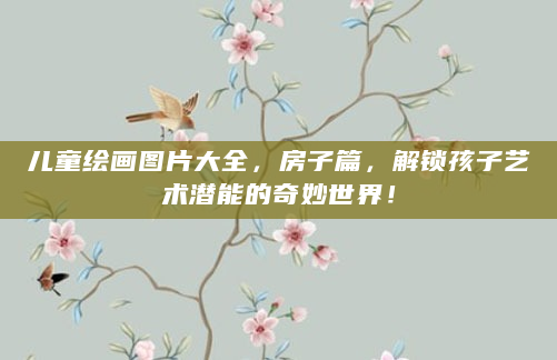 儿童绘画图片大全，房子篇，解锁孩子艺术潜能的奇妙世界！