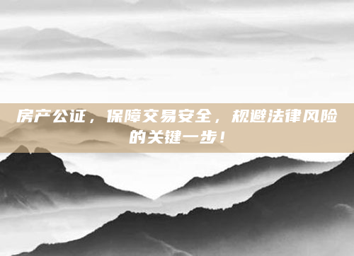 房产公证，保障交易安全，规避法律风险的关键一步！