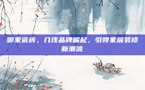 御家瓷砖，几线品牌崛起，引领家居装修新潮流