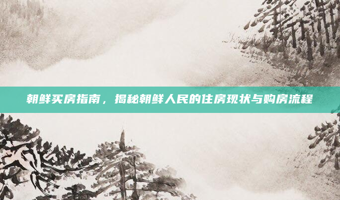 朝鲜买房指南，揭秘朝鲜人民的住房现状与购房流程