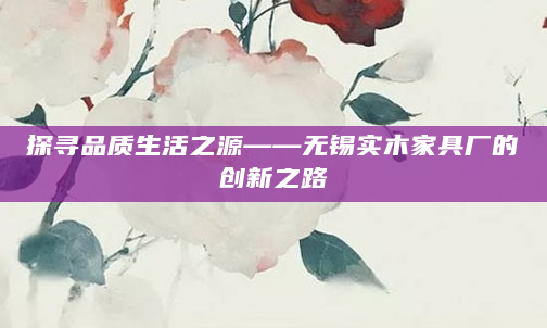 探寻品质生活之源——无锡实木家具厂的创新之路