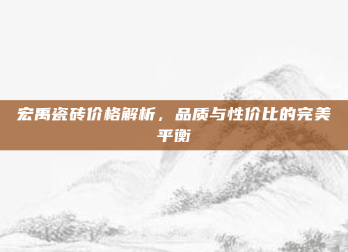 宏禹瓷砖价格解析，品质与性价比的完美平衡