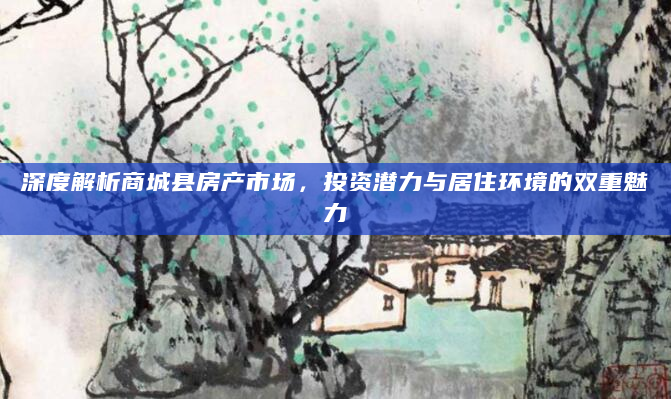 深度解析商城县房产市场，投资潜力与居住环境的双重魅力