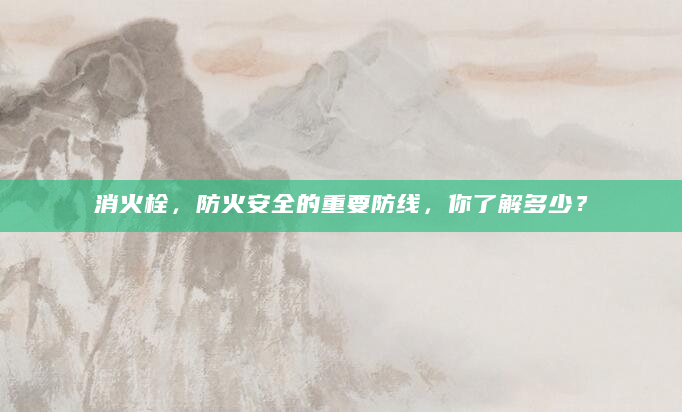 消火栓，防火安全的重要防线，你了解多少？