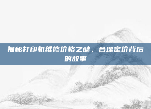揭秘打印机维修价格之谜，合理定价背后的故事