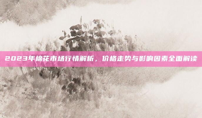 2023年棉花市场行情解析，价格走势与影响因素全面解读