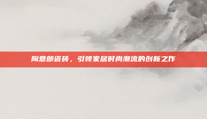 陶意郎瓷砖，引领家居时尚潮流的创新之作