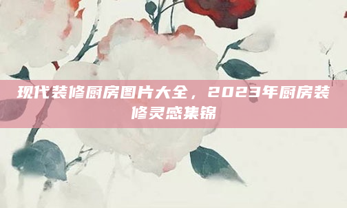 现代装修厨房图片大全，2023年厨房装修灵感集锦