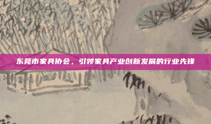 东莞市家具协会，引领家具产业创新发展的行业先锋