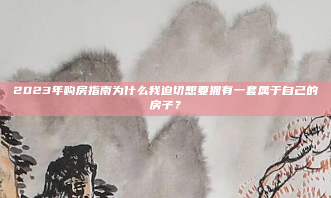 2023年购房指南为什么我迫切想要拥有一套属于自己的房子？