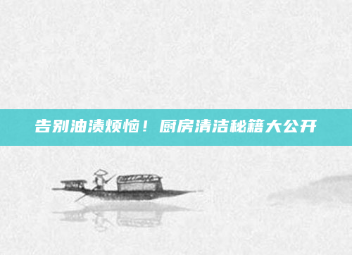 告别油渍烦恼！厨房清洁秘籍大公开