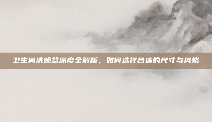 卫生间洗脸盆深度全解析，如何选择合适的尺寸与风格