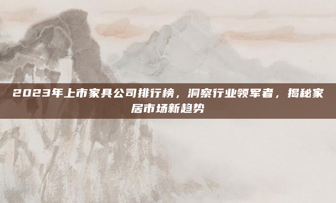 2023年上市家具公司排行榜，洞察行业领军者，揭秘家居市场新趋势