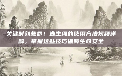 关键时刻救命！逃生绳的使用方法视频详解，掌握这些技巧保障生命安全