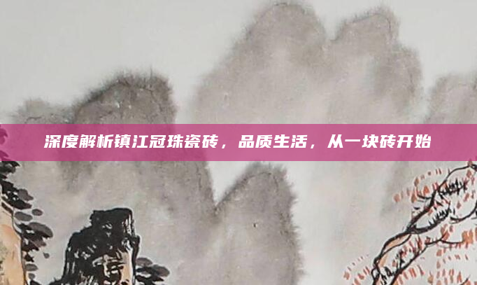 深度解析镇江冠珠瓷砖，品质生活，从一块砖开始