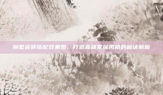 别墅瓷砖搭配效果图，打造高端家居风格的秘诀解析