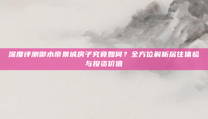 深度评测御水帝景城房子究竟如何？全方位解析居住体验与投资价值