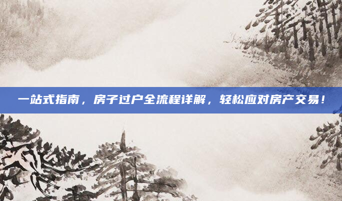 一站式指南，房子过户全流程详解，轻松应对房产交易！