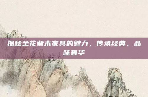 揭秘金花紫木家具的魅力，传承经典，品味奢华