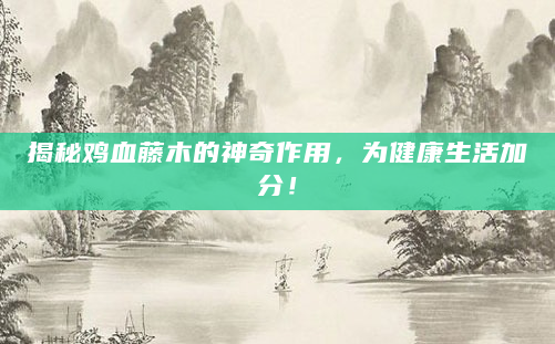揭秘鸡血藤木的神奇作用，为健康生活加分！