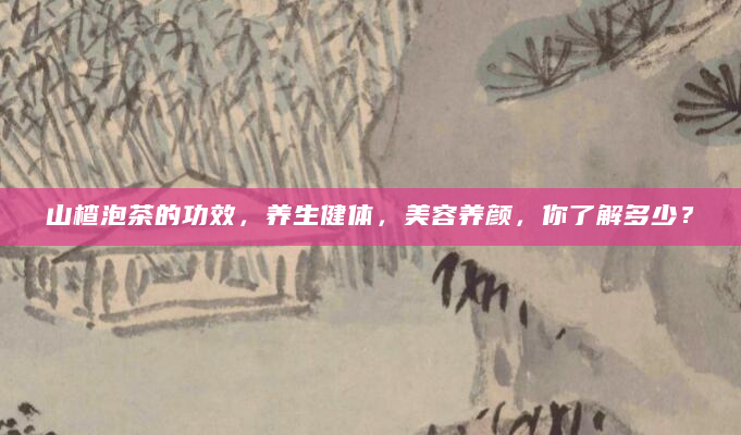 山楂泡茶的功效，养生健体，美容养颜，你了解多少？
