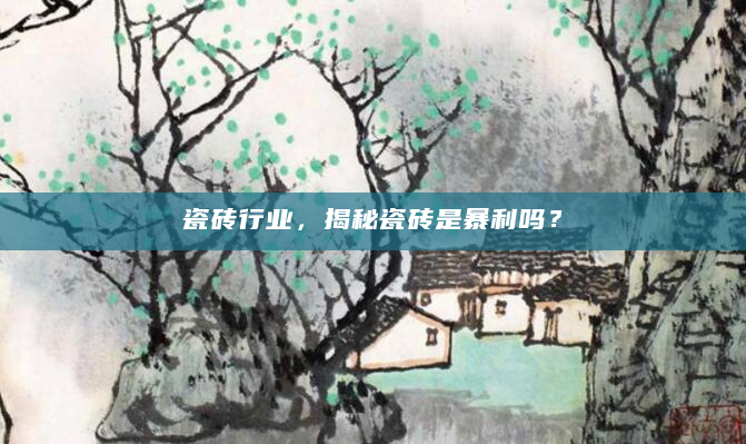瓷砖行业，揭秘瓷砖是暴利吗？