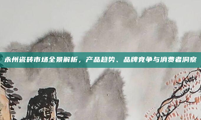 永州瓷砖市场全景解析，产品趋势、品牌竞争与消费者洞察