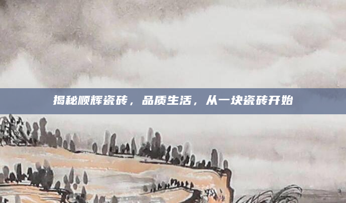 揭秘顺辉瓷砖，品质生活，从一块瓷砖开始