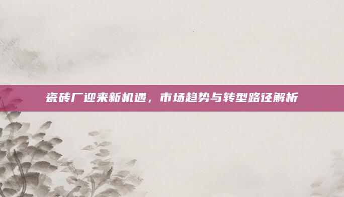 瓷砖厂迎来新机遇，市场趋势与转型路径解析