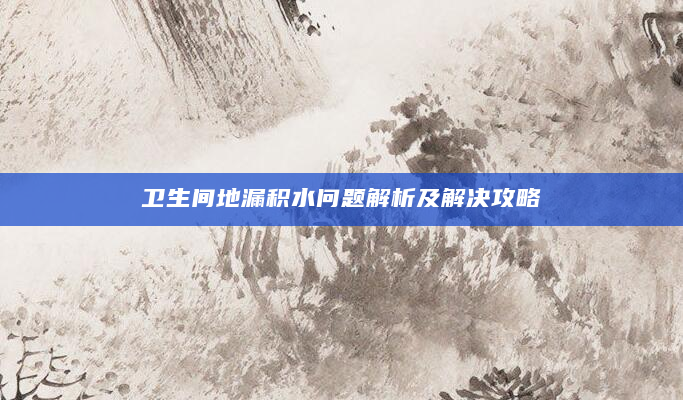 卫生间地漏积水问题解析及解决攻略
