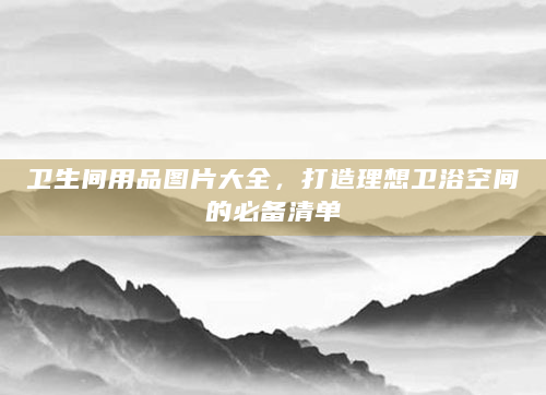 卫生间用品图片大全，打造理想卫浴空间的必备清单