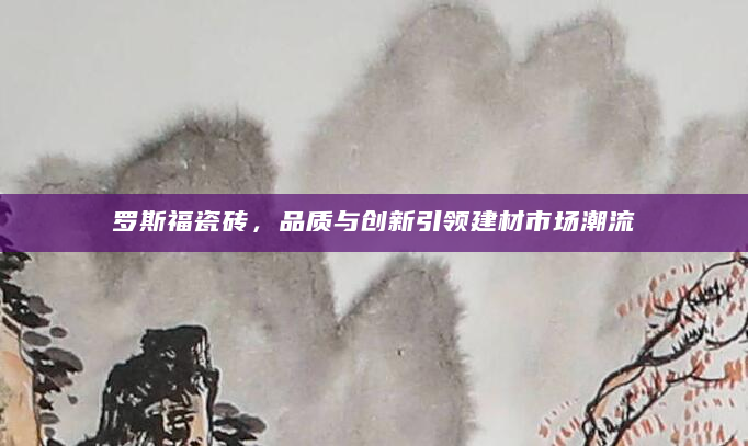 罗斯福瓷砖，品质与创新引领建材市场潮流