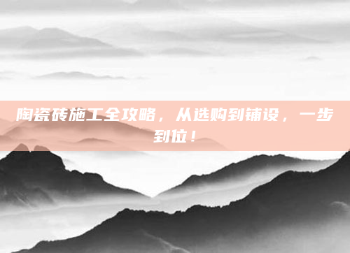 陶瓷砖施工全攻略，从选购到铺设，一步到位！
