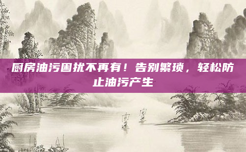 厨房油污困扰不再有！告别繁琐，轻松防止油污产生