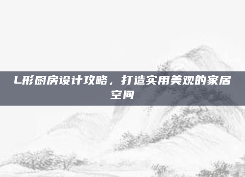 L形厨房设计攻略，打造实用美观的家居空间