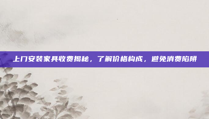 上门安装家具收费揭秘，了解价格构成，避免消费陷阱
