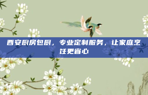 西安厨房包厨，专业定制服务，让家庭烹饪更省心