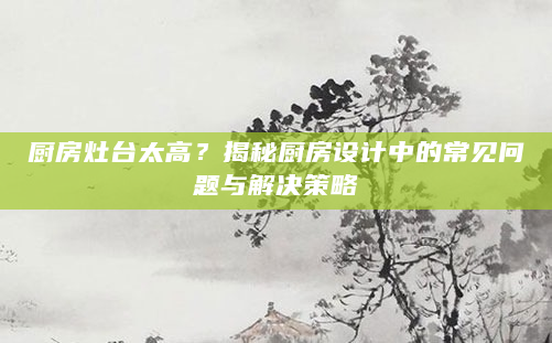 厨房灶台太高？揭秘厨房设计中的常见问题与解决策略